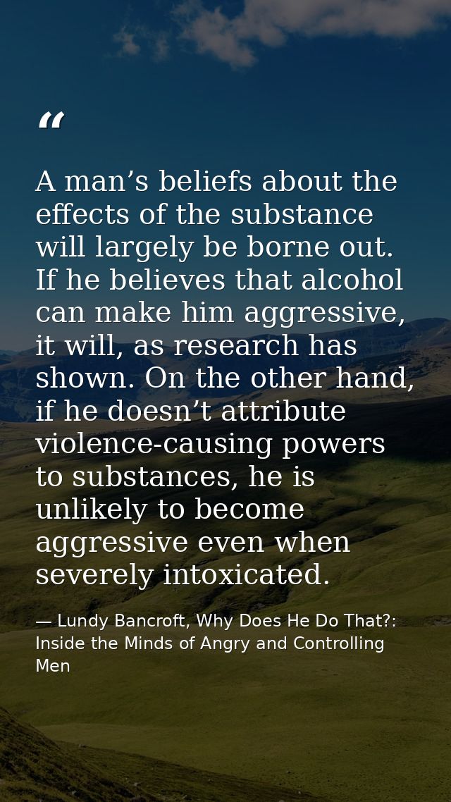 A man’s beliefs about the effects of the substance will largely be borne out. If he believes that alcohol can make him a — Lundy Bancroft, Why Does He Do That?: Inside the Minds of Angry and Controlling Men