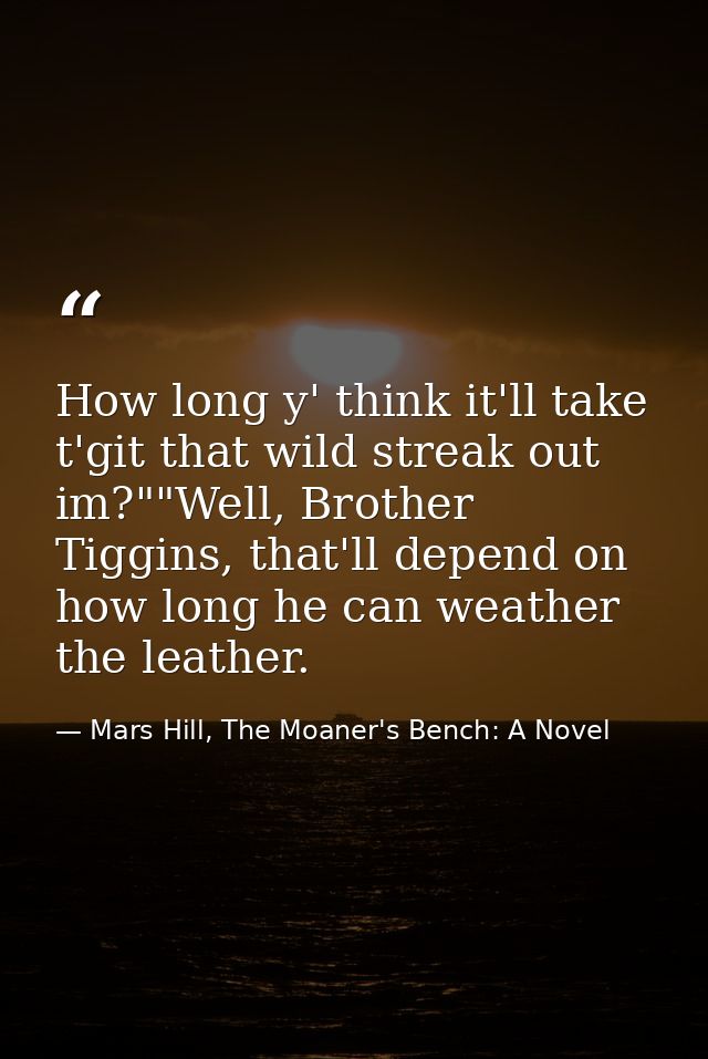How long y' think it'll take t'git that wild streak out im?""Well, Brother Tiggins, that'll depend on how long he can we — Mars Hill, The Moaner's Bench: A Novel