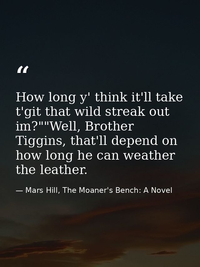 How long y' think it'll take t'git that wild streak out im?""Well, Brother Tiggins, that'll depend on how long he can we — Mars Hill, The Moaner's Bench: A Novel