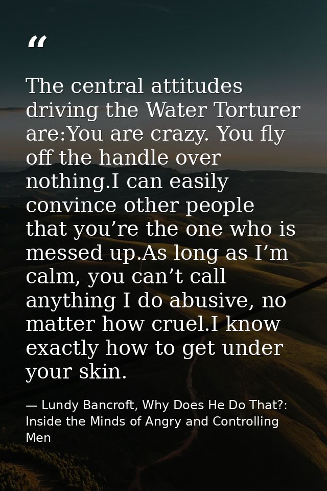 The central attitudes driving the Water Torturer are:You are crazy. You fly off the handle over nothing.I can easily con — Lundy Bancroft, Why Does He Do That?: Inside the Minds of Angry and Controlling Men