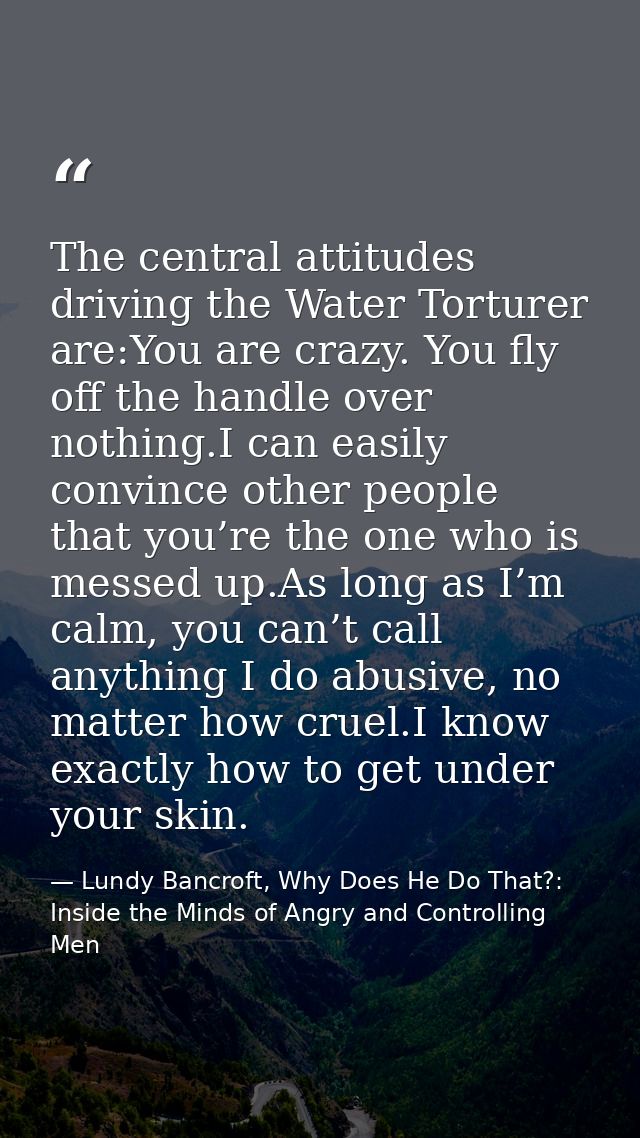 The central attitudes driving the Water Torturer are:You are crazy. You fly off the handle over nothing.I can easily con — Lundy Bancroft, Why Does He Do That?: Inside the Minds of Angry and Controlling Men
