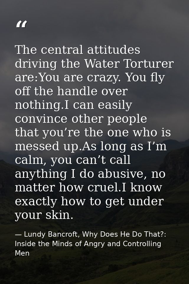The central attitudes driving the Water Torturer are:You are crazy. You fly off the handle over nothing.I can easily con — Lundy Bancroft, Why Does He Do That?: Inside the Minds of Angry and Controlling Men