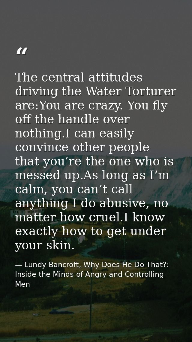 The central attitudes driving the Water Torturer are:You are crazy. You fly off the handle over nothing.I can easily con — Lundy Bancroft, Why Does He Do That?: Inside the Minds of Angry and Controlling Men