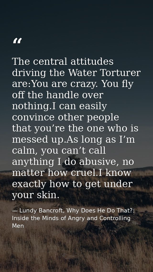 The central attitudes driving the Water Torturer are:You are crazy. You fly off the handle over nothing.I can easily con — Lundy Bancroft, Why Does He Do That?: Inside the Minds of Angry and Controlling Men