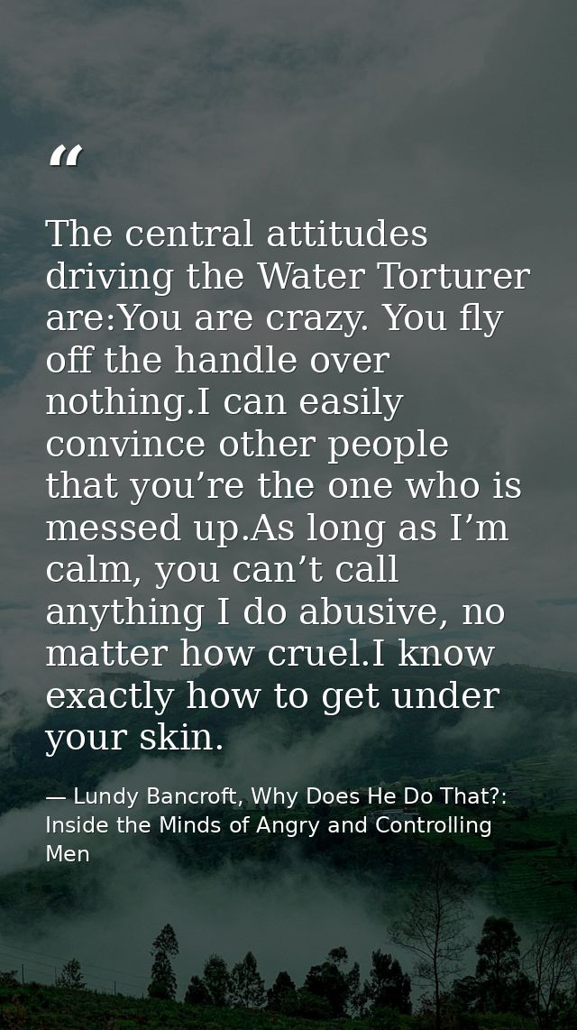 The central attitudes driving the Water Torturer are:You are crazy. You fly off the handle over nothing.I can easily con — Lundy Bancroft, Why Does He Do That?: Inside the Minds of Angry and Controlling Men