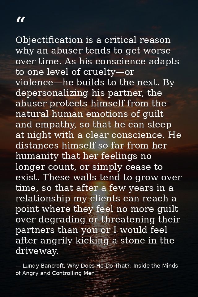 Objectification is a critical reason why an abuser tends to get worse over time. As his conscience adapts to one level o — Lundy Bancroft, Why Does He Do That?: Inside the Minds of Angry and Controlling Men