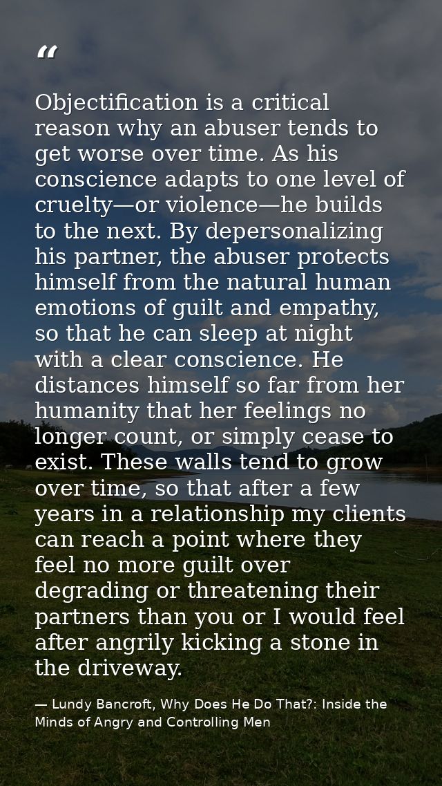 Objectification is a critical reason why an abuser tends to get worse over time. As his conscience adapts to one level o — Lundy Bancroft, Why Does He Do That?: Inside the Minds of Angry and Controlling Men