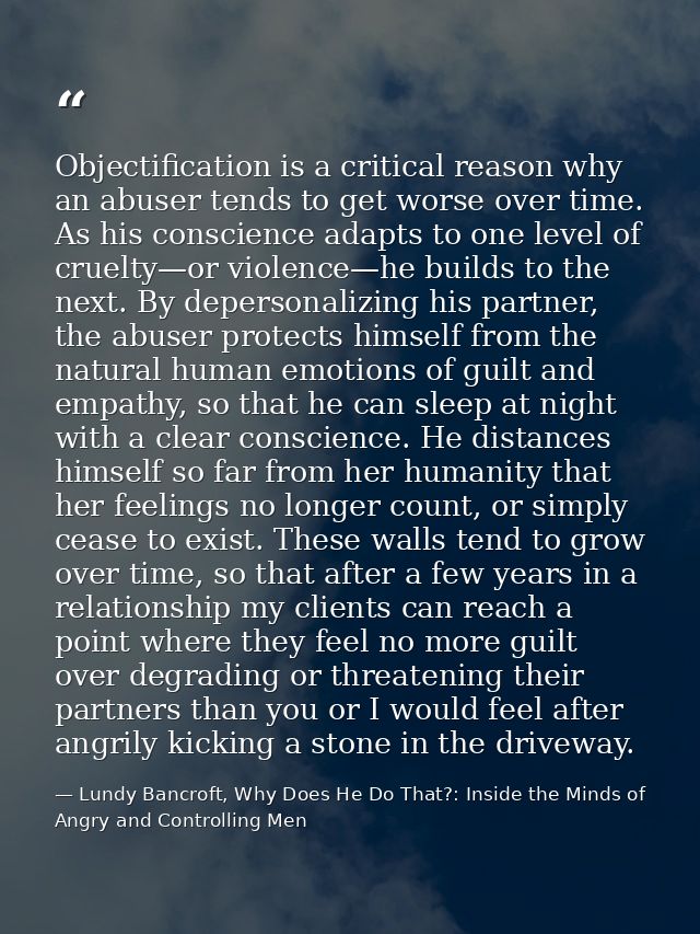 Objectification is a critical reason why an abuser tends to get worse over time. As his conscience adapts to one level o — Lundy Bancroft, Why Does He Do That?: Inside the Minds of Angry and Controlling Men