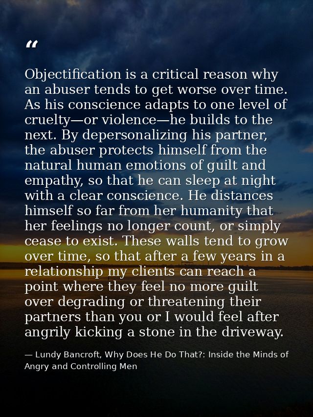 Objectification is a critical reason why an abuser tends to get worse over time. As his conscience adapts to one level o — Lundy Bancroft, Why Does He Do That?: Inside the Minds of Angry and Controlling Men