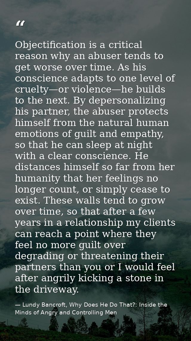 Objectification is a critical reason why an abuser tends to get worse over time. As his conscience adapts to one level o — Lundy Bancroft, Why Does He Do That?: Inside the Minds of Angry and Controlling Men