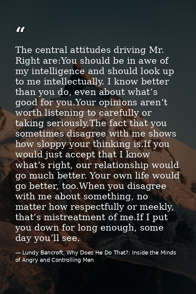 The central attitudes driving Mr. Right are:You should be in awe of my intelligence and should look up to me intellectua — Lundy Bancroft, Why Does He Do That?: Inside the Minds of Angry and Controlling Men