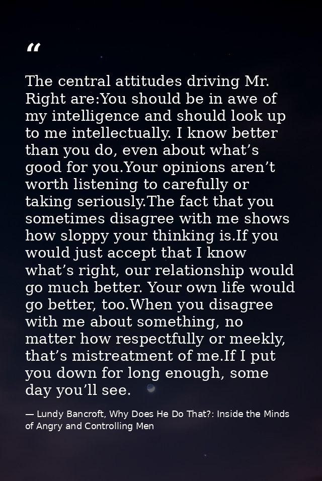 The central attitudes driving Mr. Right are:You should be in awe of my intelligence and should look up to me intellectua — Lundy Bancroft, Why Does He Do That?: Inside the Minds of Angry and Controlling Men