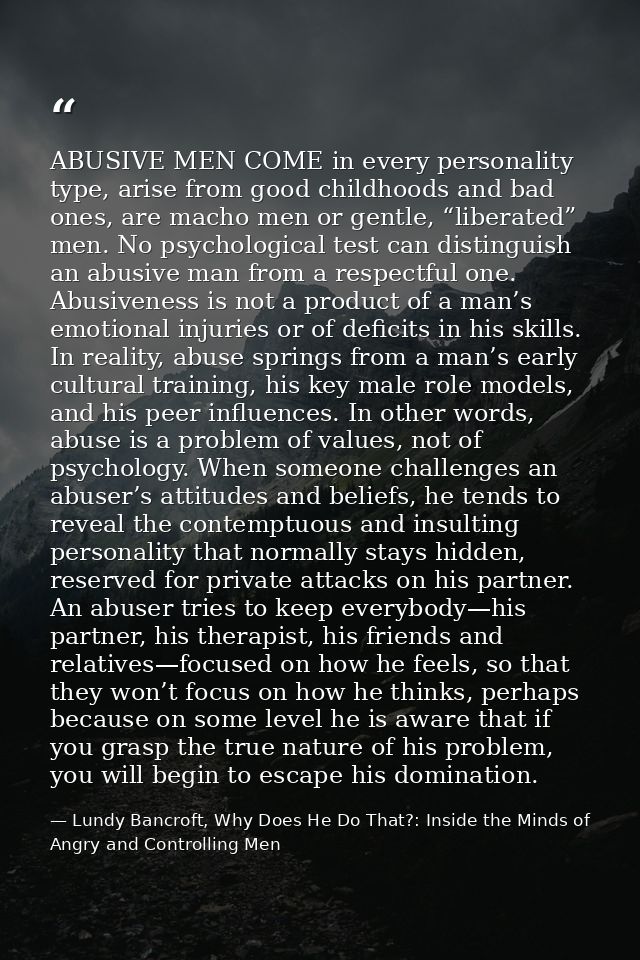 ABUSIVE MEN COME in every personality type, arise from good childhoods and bad ones, are macho men or gentle, “liberated — Lundy Bancroft, Why Does He Do That?: Inside the Minds of Angry and Controlling Men