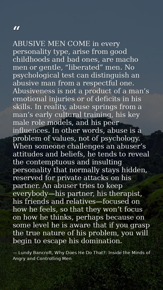 ABUSIVE MEN COME in every personality type, arise from good childhoods and bad ones, are macho men or gentle, “liberated — Lundy Bancroft, Why Does He Do That?: Inside the Minds of Angry and Controlling Men
