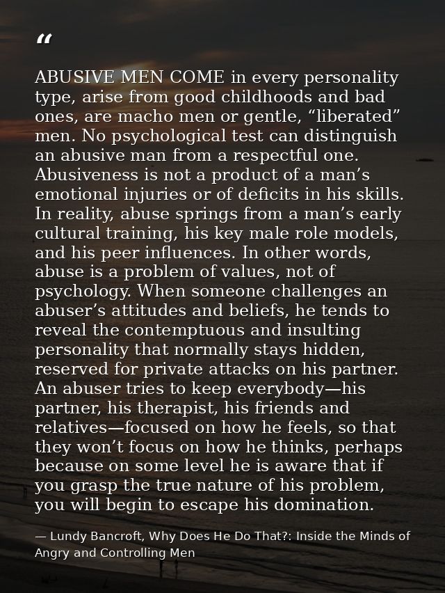 ABUSIVE MEN COME in every personality type, arise from good childhoods and bad ones, are macho men or gentle, “liberated — Lundy Bancroft, Why Does He Do That?: Inside the Minds of Angry and Controlling Men