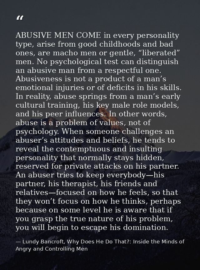 ABUSIVE MEN COME in every personality type, arise from good childhoods and bad ones, are macho men or gentle, “liberated — Lundy Bancroft, Why Does He Do That?: Inside the Minds of Angry and Controlling Men