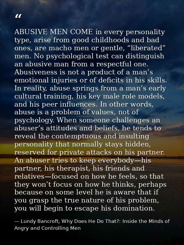 ABUSIVE MEN COME in every personality type, arise from good childhoods and bad ones, are macho men or gentle, “liberated — Lundy Bancroft, Why Does He Do That?: Inside the Minds of Angry and Controlling Men