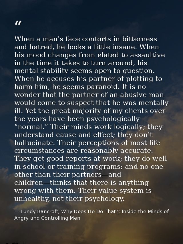 When a man’s face contorts in bitterness and hatred, he looks a little insane. When his mood changes from elated to assa — Lundy Bancroft, Why Does He Do That?: Inside the Minds of Angry and Controlling Men