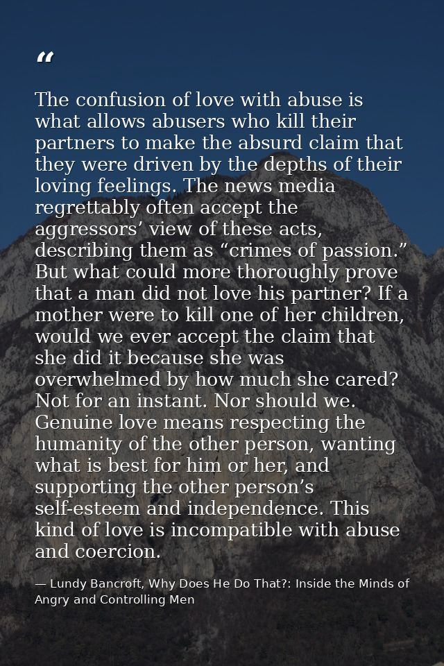 The confusion of love with abuse is what allows abusers who kill their partners to make the absurd claim that they were  — Lundy Bancroft, Why Does He Do That?: Inside the Minds of Angry and Controlling Men