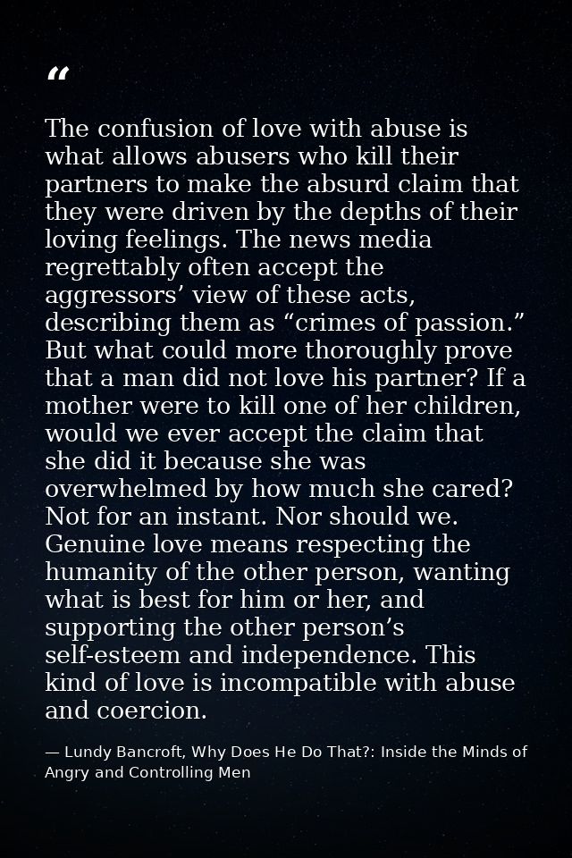 The confusion of love with abuse is what allows abusers who kill their partners to make the absurd claim that they were  — Lundy Bancroft, Why Does He Do That?: Inside the Minds of Angry and Controlling Men