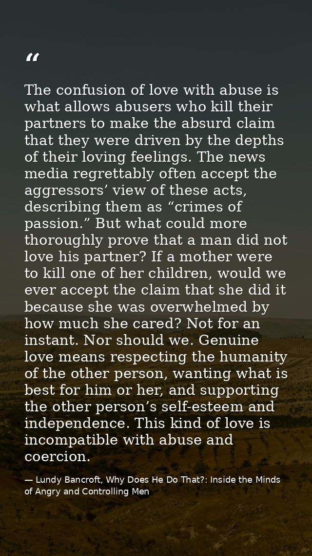 The confusion of love with abuse is what allows abusers who kill their partners to make the absurd claim that they were  — Lundy Bancroft, Why Does He Do That?: Inside the Minds of Angry and Controlling Men