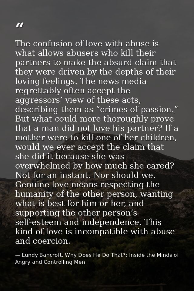 The confusion of love with abuse is what allows abusers who kill their partners to make the absurd claim that they were  — Lundy Bancroft, Why Does He Do That?: Inside the Minds of Angry and Controlling Men