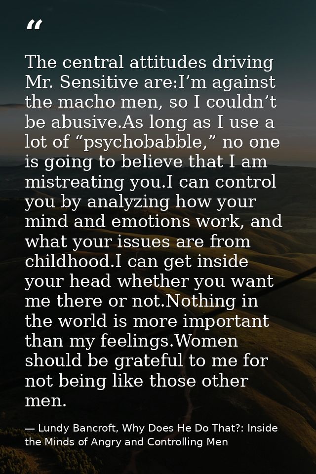 The central attitudes driving Mr. Sensitive are:I’m against the macho men, so I couldn’t be abusive.As long as I use a l — Lundy Bancroft, Why Does He Do That?: Inside the Minds of Angry and Controlling Men