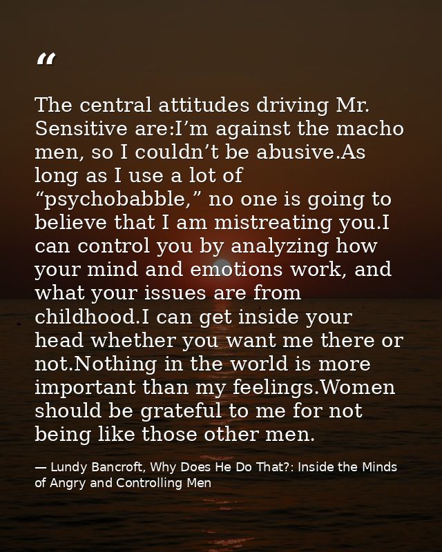 The central attitudes driving Mr. Sensitive are:I’m against the macho men, so I couldn’t be abusive.As long as I use a l — Lundy Bancroft, Why Does He Do That?: Inside the Minds of Angry and Controlling Men
