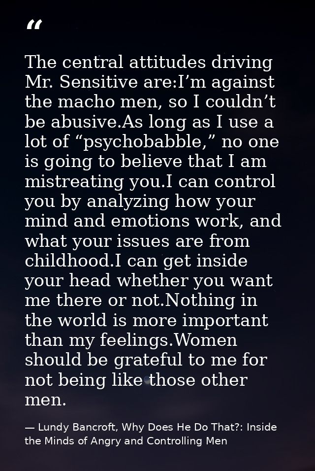 The central attitudes driving Mr. Sensitive are:I’m against the macho men, so I couldn’t be abusive.As long as I use a l — Lundy Bancroft, Why Does He Do That?: Inside the Minds of Angry and Controlling Men