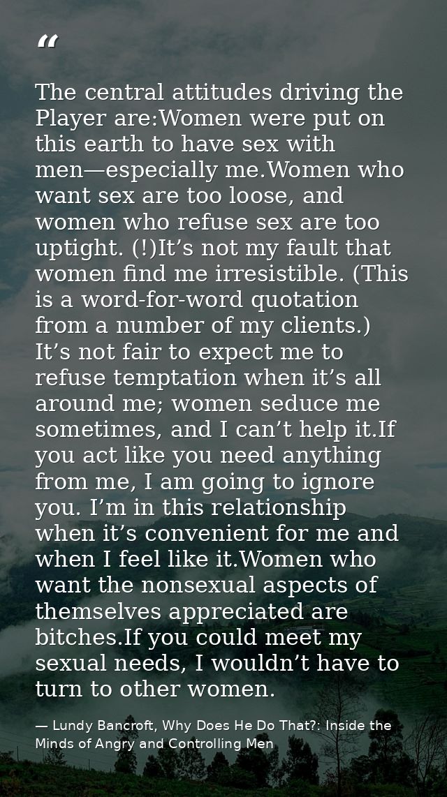 The central attitudes driving the Player are:Women were put on this earth to have sex with men—especially me.Women who w — Lundy Bancroft, Why Does He Do That?: Inside the Minds of Angry and Controlling Men