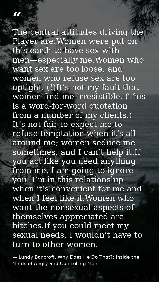 The central attitudes driving the Player are:Women were put on this earth to have sex with men—especially me.Women who w — Lundy Bancroft, Why Does He Do That?: Inside the Minds of Angry and Controlling Men
