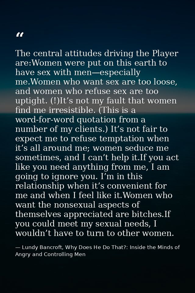 The central attitudes driving the Player are:Women were put on this earth to have sex with men—especially me.Women who w — Lundy Bancroft, Why Does He Do That?: Inside the Minds of Angry and Controlling Men