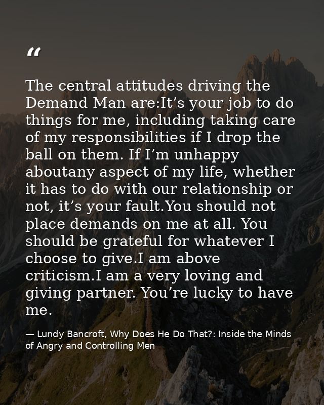 The central attitudes driving the Demand Man are:It’s your job to do things for me, including taking care of my responsi — Lundy Bancroft, Why Does He Do That?: Inside the Minds of Angry and Controlling Men