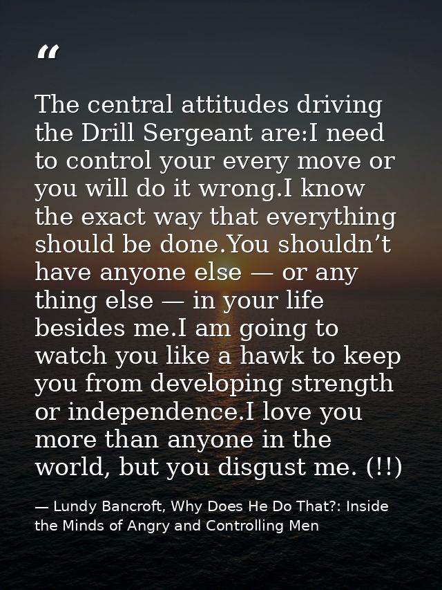 The central attitudes driving the Drill Sergeant are:I need to control your every move or you will do it wrong.I know th — Lundy Bancroft, Why Does He Do That?: Inside the Minds of Angry and Controlling Men
