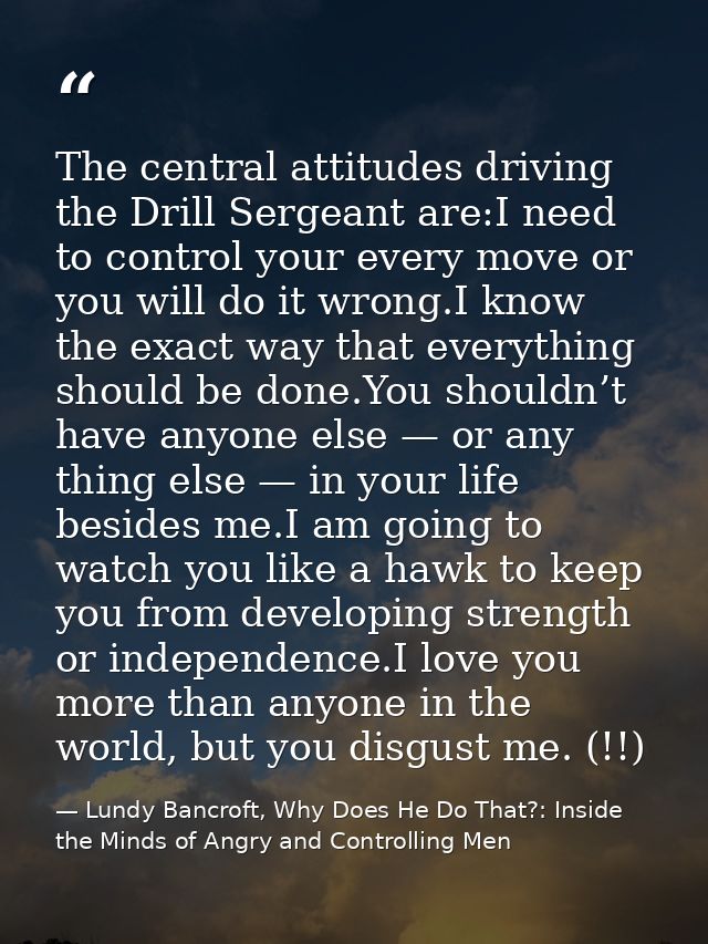The central attitudes driving the Drill Sergeant are:I need to control your every move or you will do it wrong.I know th — Lundy Bancroft, Why Does He Do That?: Inside the Minds of Angry and Controlling Men
