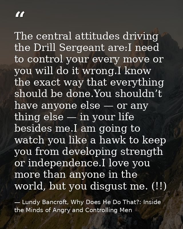 The central attitudes driving the Drill Sergeant are:I need to control your every move or you will do it wrong.I know th — Lundy Bancroft, Why Does He Do That?: Inside the Minds of Angry and Controlling Men