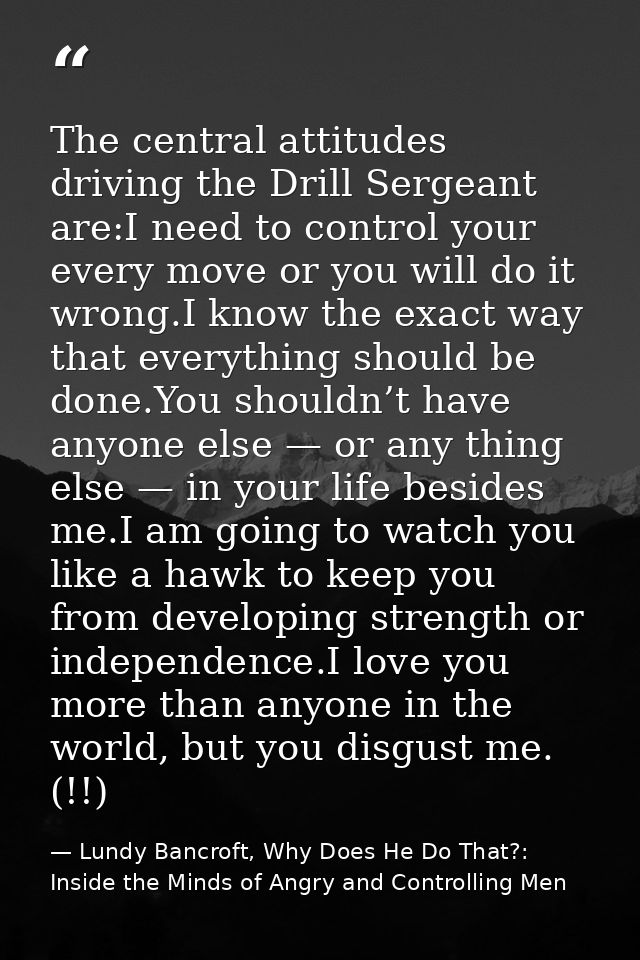 The central attitudes driving the Drill Sergeant are:I need to control your every move or you will do it wrong.I know th — Lundy Bancroft, Why Does He Do That?: Inside the Minds of Angry and Controlling Men