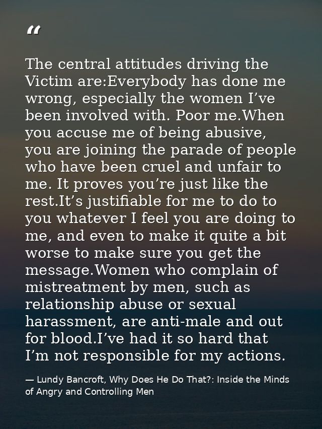 The central attitudes driving the Victim are:Everybody has done me wrong, especially the women I’ve been involved with.  — Lundy Bancroft, Why Does He Do That?: Inside the Minds of Angry and Controlling Men