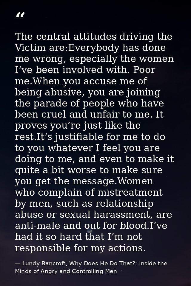 The central attitudes driving the Victim are:Everybody has done me wrong, especially the women I’ve been involved with.  — Lundy Bancroft, Why Does He Do That?: Inside the Minds of Angry and Controlling Men