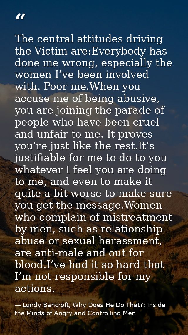 The central attitudes driving the Victim are:Everybody has done me wrong, especially the women I’ve been involved with.  — Lundy Bancroft, Why Does He Do That?: Inside the Minds of Angry and Controlling Men