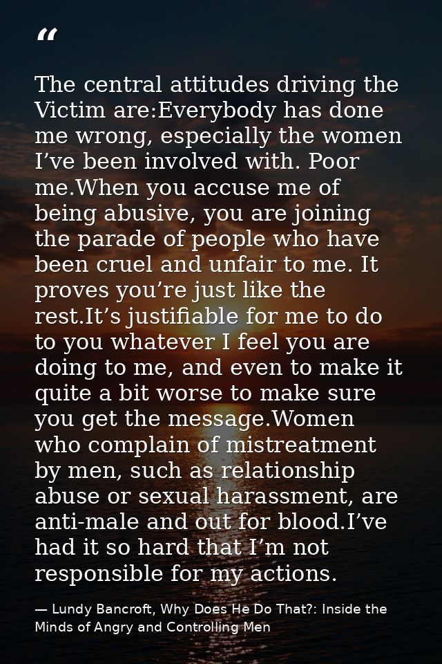 The central attitudes driving the Victim are:Everybody has done me wrong, especially the women I’ve been involved with.  — Lundy Bancroft, Why Does He Do That?: Inside the Minds of Angry and Controlling Men
