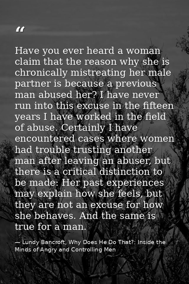 Have you ever heard a woman claim that the reason why she is chronically mistreating her male partner is because a previ — Lundy Bancroft, Why Does He Do That?: Inside the Minds of Angry and Controlling Men
