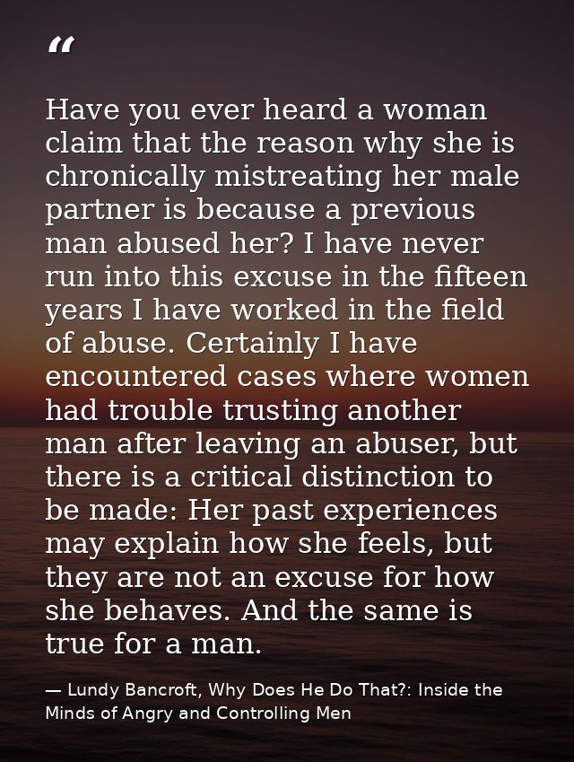 Have you ever heard a woman claim that the reason why she is chronically mistreating her male partner is because a previ — Lundy Bancroft, Why Does He Do That?: Inside the Minds of Angry and Controlling Men