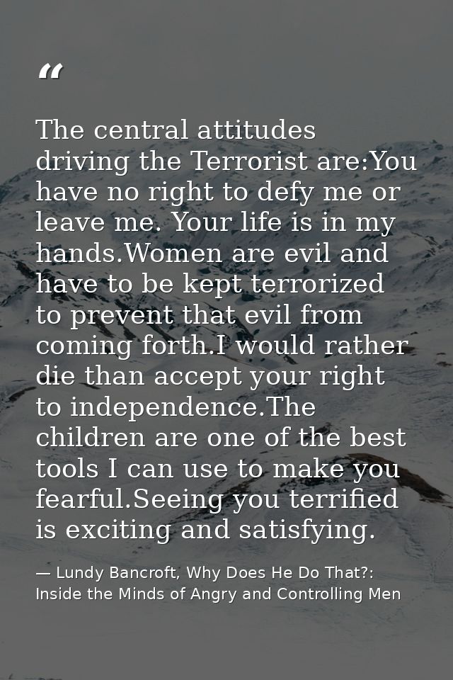 The central attitudes driving the Terrorist are:You have no right to defy me or leave me. Your life is in my hands.Women — Lundy Bancroft, Why Does He Do That?: Inside the Minds of Angry and Controlling Men