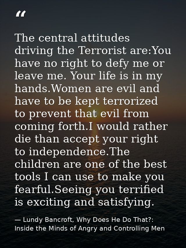 The central attitudes driving the Terrorist are:You have no right to defy me or leave me. Your life is in my hands.Women — Lundy Bancroft, Why Does He Do That?: Inside the Minds of Angry and Controlling Men