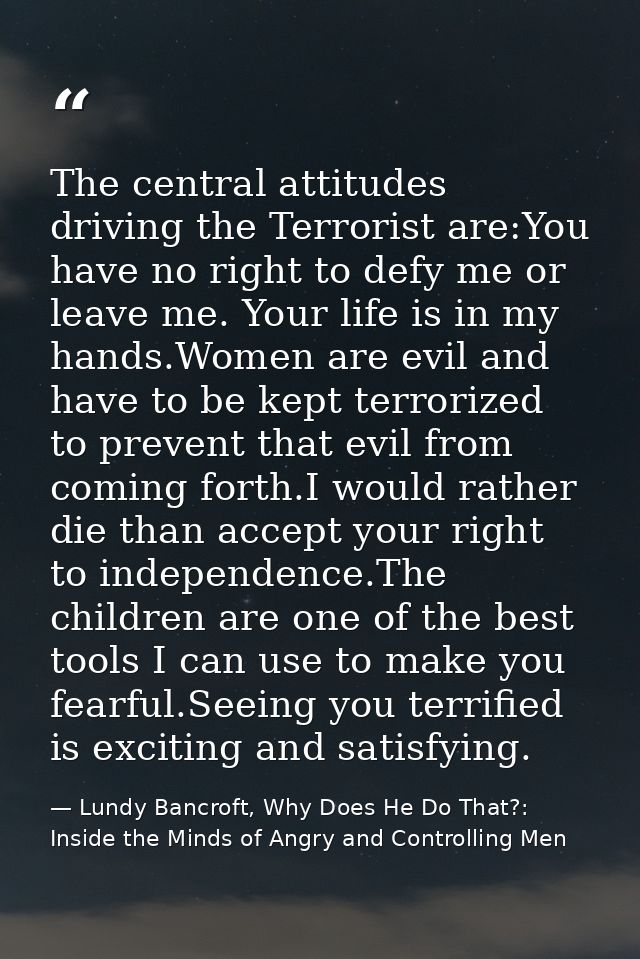The central attitudes driving the Terrorist are:You have no right to defy me or leave me. Your life is in my hands.Women — Lundy Bancroft, Why Does He Do That?: Inside the Minds of Angry and Controlling Men