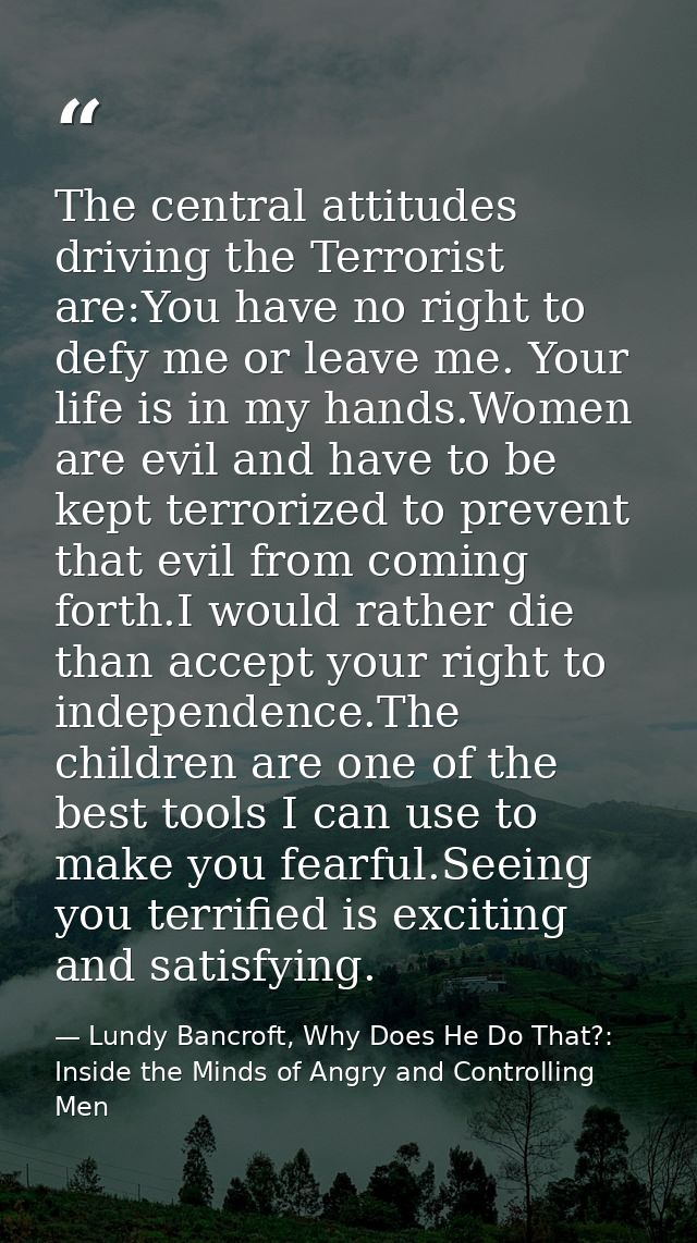 The central attitudes driving the Terrorist are:You have no right to defy me or leave me. Your life is in my hands.Women — Lundy Bancroft, Why Does He Do That?: Inside the Minds of Angry and Controlling Men