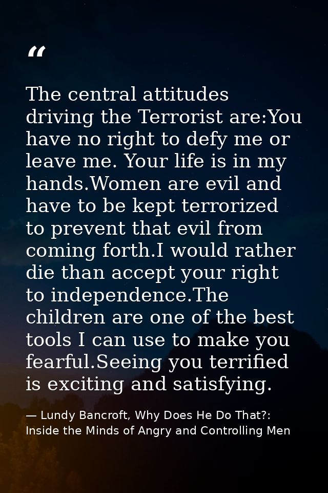 The central attitudes driving the Terrorist are:You have no right to defy me or leave me. Your life is in my hands.Women — Lundy Bancroft, Why Does He Do That?: Inside the Minds of Angry and Controlling Men