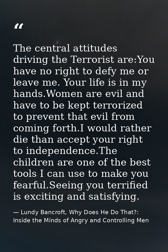 The central attitudes driving the Terrorist are:You have no right to defy me or leave me. Your life is in my hands.Women — Lundy Bancroft, Why Does He Do That?: Inside the Minds of Angry and Controlling Men