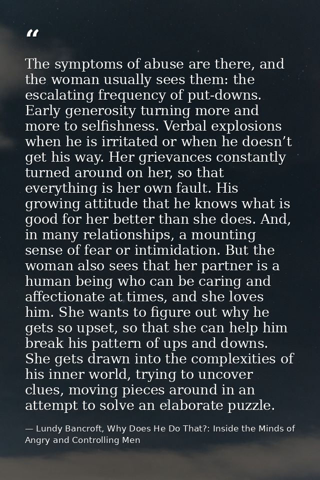 The symptoms of abuse are there, and the woman usually sees them: the escalating frequency of put-downs. Early generosit — Lundy Bancroft, Why Does He Do That?: Inside the Minds of Angry and Controlling Men
